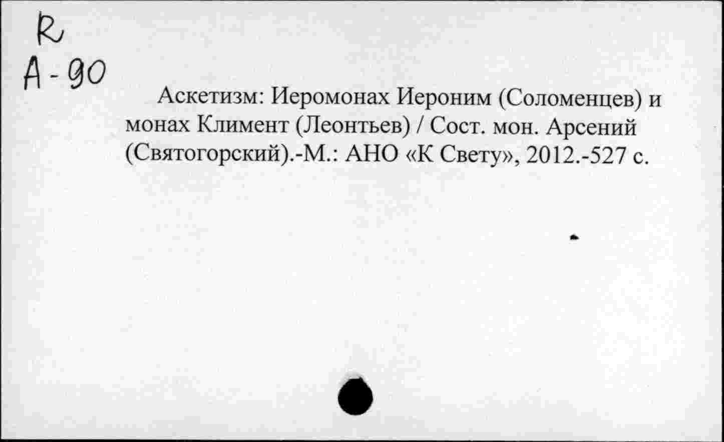 ﻿Аскетизм: Иеромонах Иероним (Соломенцев) и монах Климент (Леонтьев) / Сост. мон. Арсений (Святогорский).-М.: АНО «К Свету», 2012.-527 с.